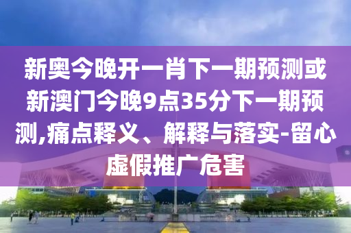 新奥今晚开一肖下一期预测或新澳门今晚9点35分下一期预测,痛点释义、解释与落实-留心虚假推广危害